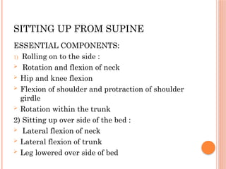 SITTING UP FROM SUPINE
ESSENTIAL COMPONENTS:
1) Rolling on to the side :
 Rotation and flexion of neck
 Hip and knee flexion
 Flexion of shoulder and protraction of shoulder
girdle
 Rotation within the trunk
2) Sitting up over side of the bed :
 Lateral flexion of neck
 Lateral flexion of trunk
 Leg lowered over side of bed
 