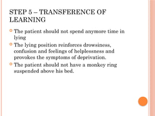 STEP 5 – TRANSFERENCE OF
LEARNING
 The patient should not spend anymore time in
lying
 The lying position reinforces drowsiness,
confusion and feelings of helplessness and
provokes the symptoms of deprivation.
 The patient should not have a monkey ring
suspended above his bed.
 