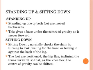 STANDING UP & SITTING DOWN
STANDING UP
 Standing up one or both feet are moved
backwards.
 This gives a base under the centre of gravity as it
moves forward
SITTING DOWN
 Sitting Down , normally checks the chair by
turning to look, feeling for the hand or feeling it
against the back of the leg.
 The feet are positioned, the hip flex, inclining the
trunk forward, so that, as the knee flex, the
centre of gravity can be shifted.
 