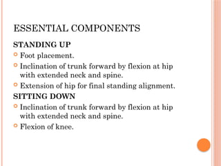 ESSENTIAL COMPONENTS
STANDING UP
 Foot placement.
 Inclination of trunk forward by flexion at hip
with extended neck and spine.
 Extension of hip for final standing alignment.
SITTING DOWN
 Inclination of trunk forward by flexion at hip
with extended neck and spine.
 Flexion of knee.
 