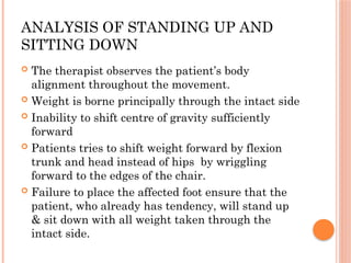 ANALYSIS OF STANDING UP AND
SITTING DOWN
 The therapist observes the patient’s body
alignment throughout the movement.
 Weight is borne principally through the intact side
 Inability to shift centre of gravity sufficiently
forward
 Patients tries to shift weight forward by flexion
trunk and head instead of hips by wriggling
forward to the edges of the chair.
 Failure to place the affected foot ensure that the
patient, who already has tendency, will stand up
& sit down with all weight taken through the
intact side.
 