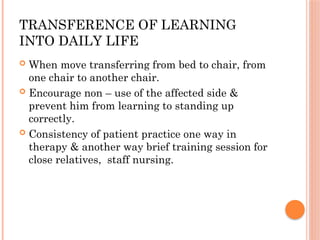 TRANSFERENCE OF LEARNING
INTO DAILY LIFE
 When move transferring from bed to chair, from
one chair to another chair.
 Encourage non – use of the affected side &
prevent him from learning to standing up
correctly.
 Consistency of patient practice one way in
therapy & another way brief training session for
close relatives, staff nursing.
 