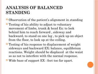 ANALYSIS OF BALANCED
STANDING
 Observation of the patient’s alignment in standing
 Testing of his ability to adjust to voluntary
movement of limbs, trunk & head Ex: to look
behind him to reach forward , sideway and
backward, to stand on one leg , to pick up an object
from the floor, to look up at the ceiling.
 Testing of his response to displacement of weight
sideways and backward EX: balance, equilibrium
reactions. Weight should be displaced at the waist
so as not to interfere with the normal response.
 Wide base of support EX : feet too far apart.
 