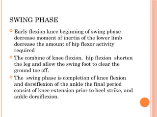 SWING PHASE
 Early flexion knee beginning of swing phase
decrease moment of inertia of the lower limb
decrease the amount of hip flexor activity
required
 The combine of knee flexion, hip flexion shorten
the leg and allow the swing foot to clear the
ground toe off.
 The swing phase is completion of knee flexion
and dorsiflexion of the ankle the final period
consist of knee extension prior to heel strike, and
ankle dorsiflexion.
 