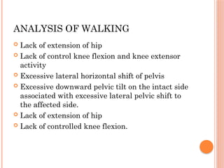 ANALYSIS OF WALKING
 Lack of extension of hip
 Lack of control knee flexion and knee extensor
activity
 Excessive lateral horizontal shift of pelvis
 Excessive downward pelvic tilt on the intact side
associated with excessive lateral pelvic shift to
the affected side.
 Lack of extension of hip
 Lack of controlled knee flexion.
 
