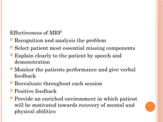 Effectiveness of MRP
 Recognition and analysis the problem
 Select patient most essential missing components
 Explain clearly to the patient by speech and
demonstration
 Monitor the patients performance and give verbal
feedback
 Reevaluate throughout each session
 Positive feedback
 Provide an enriched environment in which patient
will be motivated towards recovery of mental and
physical abilities
 
