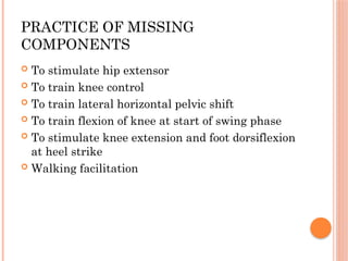 PRACTICE OF MISSING
COMPONENTS
 To stimulate hip extensor
 To train knee control
 To train lateral horizontal pelvic shift
 To train flexion of knee at start of swing phase
 To stimulate knee extension and foot dorsiflexion
at heel strike
 Walking facilitation
 