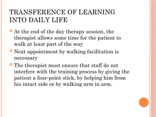 TRANSFERENCE OF LEARNING
INTO DAILY LIFE
 At the end of the day therapy session, the
therapist allows some time for the patient to
walk at least part of the way
 Next appointment by walking facilitation is
necessary
 The therapist must ensure that staff do not
interfere with the training process by giving the
patient a four-point stick, by helping him from
his intact side or by walking arm in arm.
 