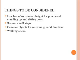 THINGS TO BE CONSIDERED
 Low bed of convenient height for practice of
standing up and sitting down
 Several small steps
 Common objects for retraining hand function
 Walking sticks
 