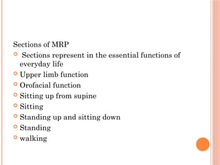 Sections of MRP
 Sections represent in the essential functions of
everyday life
 Upper limb function
 Orofacial function
 Sitting up from supine
 Sitting
 Standing up and sitting down
 Standing
 walking
 