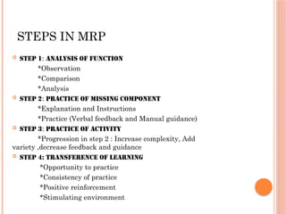 STEPS IN MRP
 STEP 1: Analysis of function
*Observation
*Comparison
*Analysis
 STEP 2: Practice of missing component
*Explanation and Instructions
*Practice (Verbal feedback and Manual guidance)
 STEP 3: Practice of Activity
*Progression in step 2 : Increase complexity, Add
variety ,decrease feedback and guidance
 STEP 4: Transference of learning
*Opportunity to practice
*Consistency of practice
*Positive reinforcement
*Stimulating environment
 