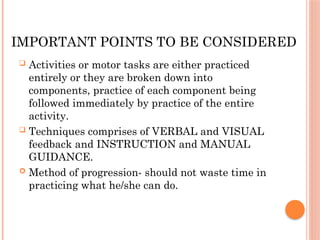 IMPORTANT POINTS TO BE CONSIDERED
 Activities or motor tasks are either practiced
entirely or they are broken down into
components, practice of each component being
followed immediately by practice of the entire
activity.
 Techniques comprises of VERBAL and VISUAL
feedback and INSTRUCTION and MANUAL
GUIDANCE.
 Method of progression- should not waste time in
practicing what he/she can do.
 