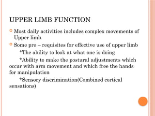 UPPER LIMB FUNCTION
 Most daily activities includes complex movements of
Upper limb.
 Some pre – requisites for effective use of upper limb
*The ability to look at what one is doing
*Ability to make the postural adjustments which
occur with arm movement and which free the hands
for manipulation
*Sensory discrimination(Combined cortical
sensations)
 