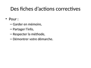 12
Des fiches d’actions correctives
• Pour :
– Garder en mémoire,
– Partager l’info,
– Respecter la méthode,
– Démontrer votre démarche.
 