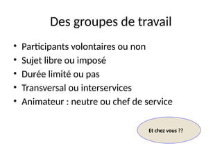 13
Des groupes de travail
• Participants volontaires ou non
• Sujet libre ou imposé
• Durée limité ou pas
• Transversal ou interservices
• Animateur : neutre ou chef de service
Et chez vous ??
 