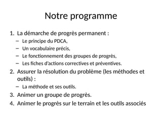 2
Notre programme
1. La démarche de progrès permanent :
– Le principe du PDCA,
– Un vocabulaire précis,
– Le fonctionnement des groupes de progrès,
– Les fiches d’actions correctives et préventives.
2. Assurer la résolution du problème (les méthodes et
outils) :
– La méthode et ses outils.
3. Animer un groupe de progrès.
4. Animer le progrès sur le terrain et les outils associés
 