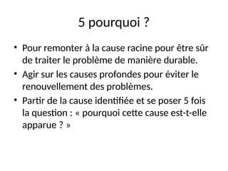24
5 pourquoi ?
• Pour remonter à la cause racine pour être sûr
de traiter le problème de manière durable.
• Agir sur les causes profondes pour éviter le
renouvellement des problèmes.
• Partir de la cause identifiée et se poser 5 fois
la question : « pourquoi cette cause est-t-elle
apparue ? »
 