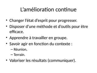 3
L’amélioration continue
• Changer l’état d’esprit pour progresser.
• Disposer d’une méthode et d’outils pour être
efficace.
• Apprendre à travailler en groupe.
• Savoir agir en fonction du contexte :
– Réunion,
– Terrain.
• Valoriser les résultats (communiquer).
 
