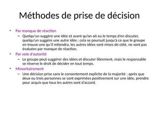 32
Méthodes de prise de décision
• Par manque de réaction
– Quelqu’un suggère une idée et avant qu’on ait eu le temps d’en discuter,
quelqu’un suggère une autre idée ; cela se poursuit jusqu’à ce que le groupe
en trouve une qu’il retiendra, les autres idées sont mises de côté, ne sont pas
évaluées par manque de réaction.
• Par voie d’autorité
– Le groupe peut suggérer des idées et discuter librement, mais le responsable
se réserve le droit de décider en tout temps.
• Minoritairement
– Une décision prise sans le consentement explicite de la majorité : après que
deux ou trois personnes se sont exprimées positivement sur une idée, prendre
pour acquis que tous les autres sont d’accord.
 