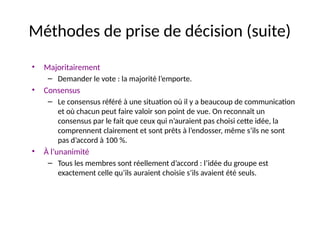 33
Méthodes de prise de décision (suite)
• Majoritairement
– Demander le vote : la majorité l’emporte.
• Consensus
– Le consensus référé à une situation où il y a beaucoup de communication
et où chacun peut faire valoir son point de vue. On reconnaît un
consensus par le fait que ceux qui n’auraient pas choisi cette idée, la
comprennent clairement et sont prêts à l’endosser, même s’ils ne sont
pas d’accord à 100 %.
• À l’unanimité
– Tous les membres sont réellement d’accord : l’idée du groupe est
exactement celle qu’ils auraient choisie s’ils avaient été seuls.
 