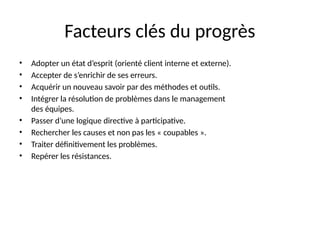 4
Facteurs clés du progrès
• Adopter un état d’esprit (orienté client interne et externe).
• Accepter de s’enrichir de ses erreurs.
• Acquérir un nouveau savoir par des méthodes et outils.
• Intégrer la résolution de problèmes dans le management
des équipes.
• Passer d’une logique directive à participative.
• Rechercher les causes et non pas les « coupables ».
• Traiter définitivement les problèmes.
• Repérer les résistances.
 