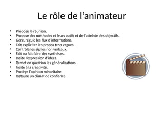 46
Le rôle de l’animateur
• Propose la réunion.
• Propose des méthodes et leurs outils et de l’atteinte des objectifs.
• Gère, régule les flux d’informations.
• Fait expliciter les propos trop vagues.
• Contrôle les signes non verbaux.
• Fait ou fait faire des synthèses.
• Incite l’expression d’idées.
• Remet en question les généralisations.
• Incite à la créativité.
• Protège l’opinion minoritaire.
• Instaure un climat de confiance.
 