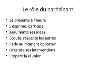 48
Le rôle du participant
• Se présente à l’heure
• S’exprime, participe
• Argumente ses idées
• Écoute, respecte les autres
• Parle au moment opportun
• Organise ses interventions
• Prépare la réunion
 
