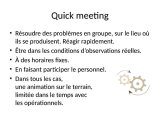 51
Quick meeting
• Résoudre des problèmes en groupe, sur le lieu où
ils se produisent. Réagir rapidement.
• Être dans les conditions d’observations réelles.
• À des horaires fixes.
• En faisant participer le personnel.
• Dans tous les cas,
une animation sur le terrain,
limitée dans le temps avec
les opérationnels.
 