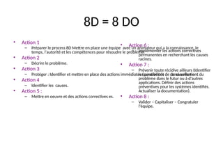 64
8D = 8 DO
• Action 1
– Préparer le process 8D Mettre en place une équipe avec un animateur qui a la connaissance, le
temps, l'autorité et les compétences pour résoudre le problème.
• Action 2
– Décrire le problème.
• Action 3
– Protéger : Identifier et mettre en place des actions immédiates (curatives et de de sécurisation.
• Action 4
– Identifier les causes.
• Action 5 :
– Mettre en oeuvre et des actions correctives es.
• Action 6 :
– Implémenter les actions correctives
permanentes en recherchant les causes
racines.
• Action 7 :
– Prévenir toute récidive ailleurs (Identifier
les possibilités de renouvellement du
problème dans le futur ou à d'autres
applications. Définir des actions
préventives pour les systèmes identifiés.
Actualiser la documentation).
• Action 8 :
– Valider – Capitaliser – Congratuler
l'équipe.
 