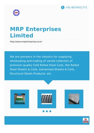 +91-8079451771
MRP Enterprises
Limited
http://www.mrpenterprises.co.in/
We are pioneers in the industry for supplying,
wholesaling and trading of varied collection of
premium quality Cold Rolled Steel Coils, Hot Rolled
Steel Sheets & Coils, Galvanized Sheets & Coils,
Structural Steels Products, etc.
 
