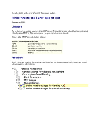 Showthe detail forthe error afterclickthe execute button.
Number range for object BANF does not exist
Message no. 61501
Diagnosis
The system cannot create a document for an MRP element if no number range or interval has been maintained
in Customizing of MRP or if the number range you have maintained is not allowed.
Below is a list of MRP elements that are affected:
Number range object MRP element
PLAF planned order (operative oder simulative)
EBAN purchase requisition
RESB dependent requirements
MDSM simulative dependent reqmts (long-term planning)
MDTB MRP list
Procedure
Check the number ranges in Customizing. If you do not have the necessary authorization, please get in touch
with your systems administration.
 