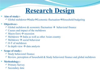 Research Design Aim of study:- Global meltdown  India  Economic fluctuation  Household budgeting Objectives:-  Global meltdown & economic fluctuation     behavioral finance Causes and impact of the meltdown Macro Envt.   recession Meltdown    India as well as other Asian country Meltdown    social behaviour O-T of meltdown In depth view    data analysis Scope of study:- Study behavioral finance.  Review, perception of household & Study behavioral finance and global meltdown Methodology:- Primary Survey Secondary data 