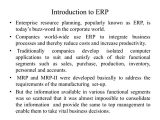 Introduction to ERP
• Enterprise resource planning, popularly known as ERP, is
today’s buzz-word in the corporate world.
• Companies world-wide use ERP to integrate business
processes and thereby reduce costs and increase productivity.
• Traditionally companies develop isolated computer
applications to suit and satisfy each of their functional
segments such as sales, purchase, production, inventory,
personnel and accounts.
• MRP and MRP-II were developed basically to address the
requirements of the manufacturing set-up.
• But the information available in various functional segments
was so scattered that it was almost impossible to consolidate
the information and provide the same to top management to
enable them to take vital business decisions.
 