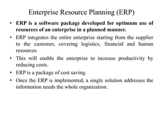 Enterprise Resource Planning (ERP)
• ERP is a software package developed for optimum use of
resources of an enterprise in a planned manner.
• ERP integrates the entire enterprise starting from the supplier
to the customer, covering logistics, financial and human
resources.
• This will enable the enterprise to increase productivity by
reducing costs.
• ERP is a package of cost saving.
• Once the ERP is implemented, a single solution addresses the
information needs the whole organization.
 