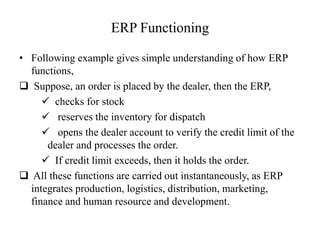 ERP Functioning
• Following example gives simple understanding of how ERP
functions,
 Suppose, an order is placed by the dealer, then the ERP,
 checks for stock
 reserves the inventory for dispatch
 opens the dealer account to verify the credit limit of the
dealer and processes the order.
 If credit limit exceeds, then it holds the order.
 All these functions are carried out instantaneously, as ERP
integrates production, logistics, distribution, marketing,
finance and human resource and development.
 