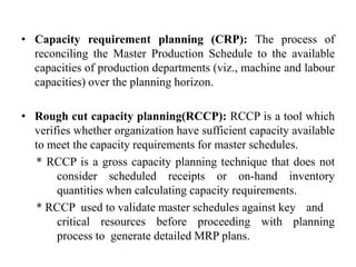 • Capacity requirement planning (CRP): The process of
reconciling the Master Production Schedule to the available
capacities of production departments (viz., machine and labour
capacities) over the planning horizon.
• Rough cut capacity planning(RCCP): RCCP is a tool which
verifies whether organization have sufficient capacity available
to meet the capacity requirements for master schedules.
* RCCP is a gross capacity planning technique that does not
consider scheduled receipts or on-hand inventory
quantities when calculating capacity requirements.
* RCCP used to validate master schedules against key and
critical resources before proceeding with planning
process to generate detailed MRP plans.
 