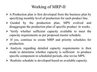 Working of MRP-II
 A Production plan is first developed from the business plan by
specifying monthly level of production for each product line.
 Guided by the production plan, MPS evolved and
disaggregate the production plan of specific product in weeks.
 Verify whether sufficient capacity available to meet the
capacity requirements as per proposed master schedule.
 If yes, continue to create MRP and priority schedules for
production.
 Analysis regarding detailed capacity requirements is then
made to determine whether capacity is sufficient to produce
specific component in scheduled periods, else revise MPS.
 Realistic schedule is developed based on available capacity.
 