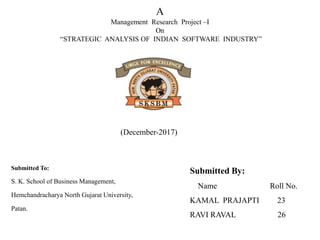 A
Management Research Project –I
On
“STRATEGIC ANALYSIS OF INDIAN SOFTWARE INDUSTRY”
Submitted To:
S. K. School of Business Management,
Hemchandracharya North Gujarat University,
Patan.
Submitted By:
Name Roll No.
KAMAL PRAJAPTI 23
RAVI RAVAL 26
(December-2017)
 