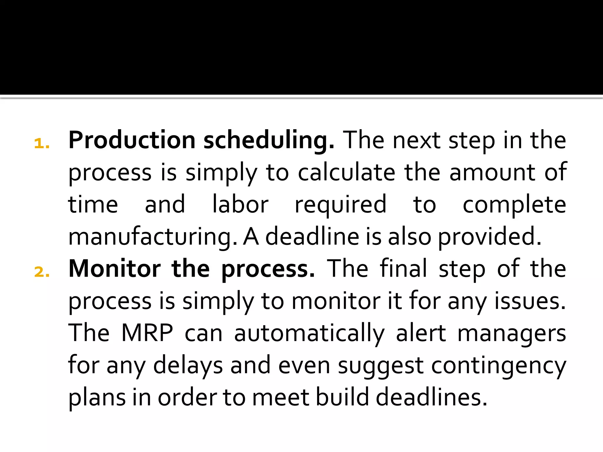 1. Production scheduling. The next step in the
process is simply to calculate the amount of
time and labor required to complete
manufacturing.A deadline is also provided.
2. Monitor the process. The final step of the
process is simply to monitor it for any issues.
The MRP can automatically alert managers
for any delays and even suggest contingency
plans in order to meet build deadlines.
 