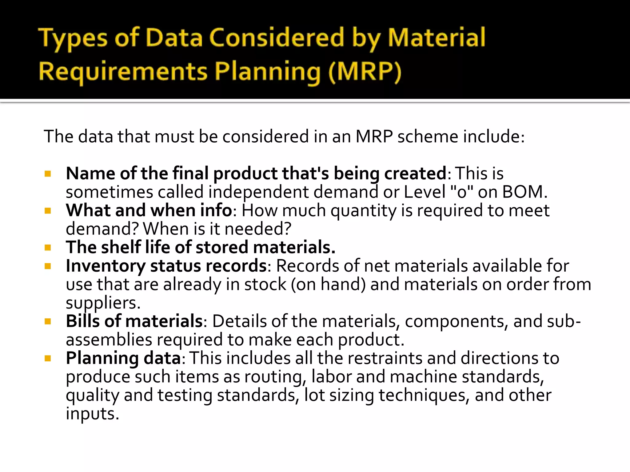The data that must be considered in an MRP scheme include:
 Name of the final product that's being created:This is
sometimes called independent demand or Level "0" on BOM.
 What and when info: How much quantity is required to meet
demand?When is it needed?
 The shelf life of stored materials.
 Inventory status records: Records of net materials available for
use that are already in stock (on hand) and materials on order from
suppliers.
 Bills of materials: Details of the materials, components, and sub-
assemblies required to make each product.
 Planning data:This includes all the restraints and directions to
produce such items as routing, labor and machine standards,
quality and testing standards, lot sizing techniques, and other
inputs.
 