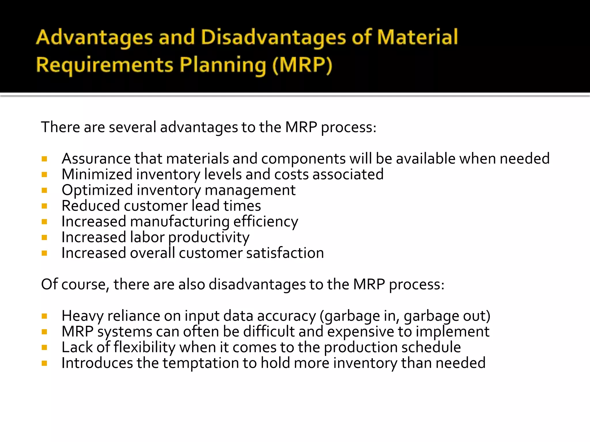 There are several advantages to the MRP process:
 Assurance that materials and components will be available when needed
 Minimized inventory levels and costs associated
 Optimized inventory management
 Reduced customer lead times
 Increased manufacturing efficiency
 Increased labor productivity
 Increased overall customer satisfaction
Of course, there are also disadvantages to the MRP process:
 Heavy reliance on input data accuracy (garbage in, garbage out)
 MRP systems can often be difficult and expensive to implement
 Lack of flexibility when it comes to the production schedule
 Introduces the temptation to hold more inventory than needed
 
