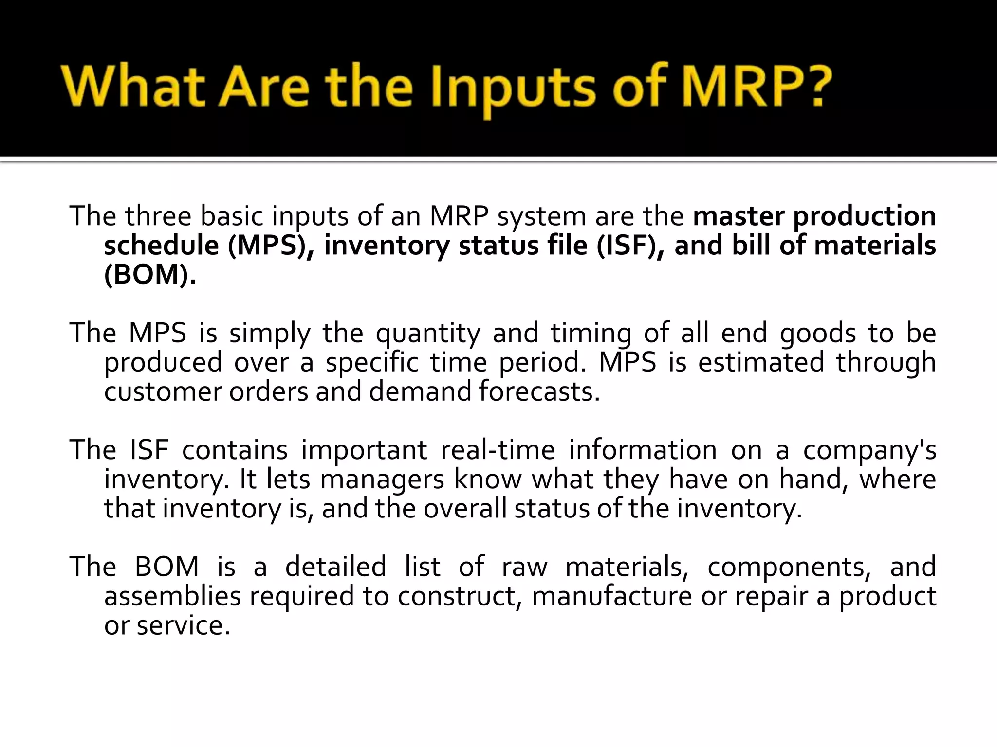The three basic inputs of an MRP system are the master production
schedule (MPS), inventory status file (ISF), and bill of materials
(BOM).
The MPS is simply the quantity and timing of all end goods to be
produced over a specific time period. MPS is estimated through
customer orders and demand forecasts.
The ISF contains important real-time information on a company's
inventory. It lets managers know what they have on hand, where
that inventory is, and the overall status of the inventory.
The BOM is a detailed list of raw materials, components, and
assemblies required to construct, manufacture or repair a product
or service.
 