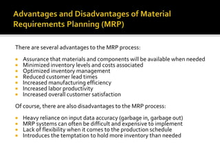 There are several advantages to the MRP process:
 Assurance that materials and components will be available when needed
 Minimized inventory levels and costs associated
 Optimized inventory management
 Reduced customer lead times
 Increased manufacturing efficiency
 Increased labor productivity
 Increased overall customer satisfaction
Of course, there are also disadvantages to the MRP process:
 Heavy reliance on input data accuracy (garbage in, garbage out)
 MRP systems can often be difficult and expensive to implement
 Lack of flexibility when it comes to the production schedule
 Introduces the temptation to hold more inventory than needed
 