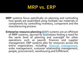 MRP systems focus specifically on planning and controlling
how goods are assembled using multiple raw materials or
components by controlling inventory, component and the
manufacturing process.
Enterprise resource planning (ERP) systems are an offshoot
of MRP systems, spurred by businesses finding a need for
the same level of planning and oversight for other
operations such as payroll, finances and supplier
management. ERP systems plan for resources across the
entire organization, including: financial management,
order management, customer relationship management,
people, procurement, warehousing and fulfillment.
 