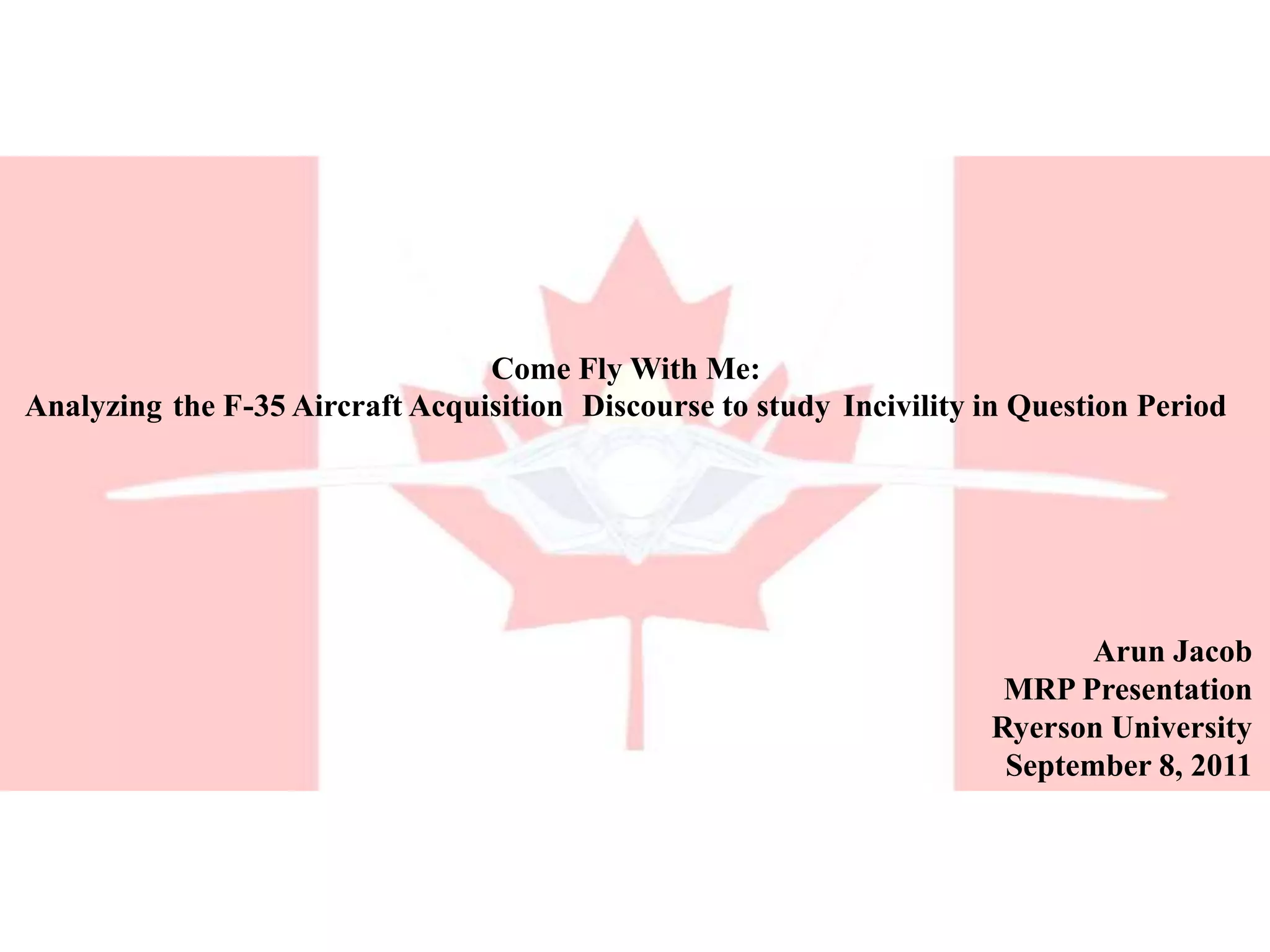 Come Fly With Me: Analyzing the F-35 Aircraft Acquisition Discourse to study Incivility in Question PeriodArun JacobMRP PresentationRyerson UniversitySeptember 8, 2011
