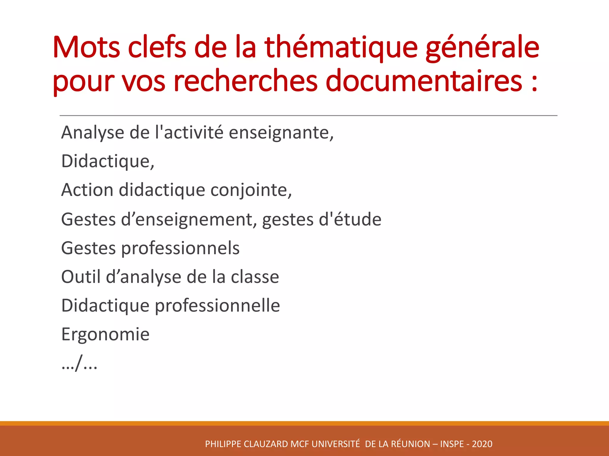 Mots	clefs	de	la	thématique	générale	
pour	vos	recherches	documentaires	:	
Analyse	de	l'activité	enseignante,	
Didactique,	
Action	didactique	conjointe,	
Gestes	d’enseignement,	gestes	d'étude	
Gestes	professionnels
Outil	d’analyse	de	la	classe
Didactique	professionnelle
Ergonomie	
…/...
PHILIPPE	CLAUZARD MCF	UNIVERSITÉ		DE	LA	RÉUNION	– INSPE	- 2020
 