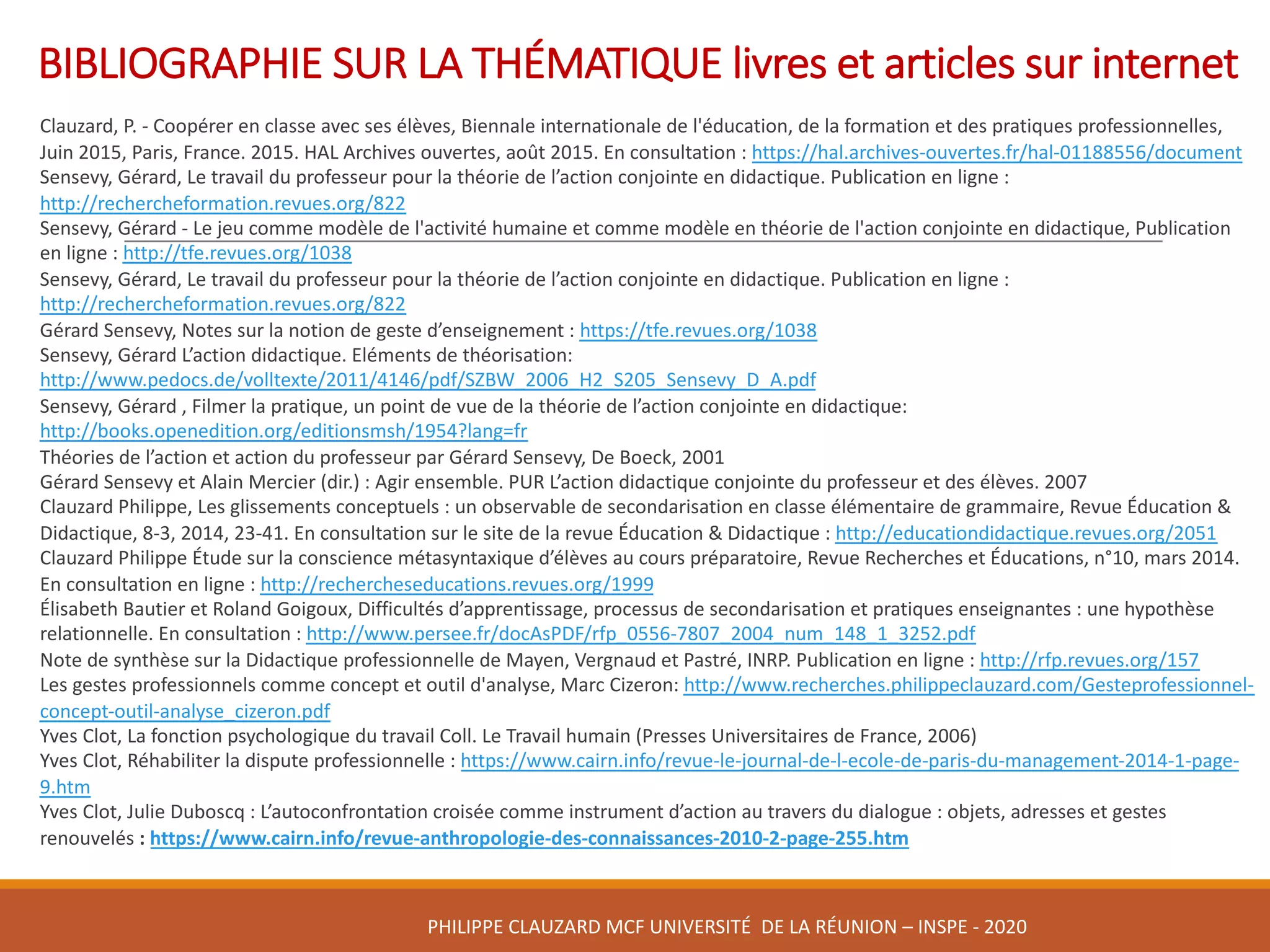 BIBLIOGRAPHIE	SUR	LA	THÉMATIQUE	livres	et	articles	sur	internet
Clauzard,	P.	- Coopérer	en	classe	avec	ses	élèves,	Biennale	internationale	de	l'éducation,	de	la	formation	et	des	pratiques	professionnelles,	
Juin	2015,	Paris,	France.	2015.	HAL	Archives	ouvertes,	août	2015.	En	consultation	:	https://hal.archives-ouvertes.fr/hal-01188556/document
Sensevy,	Gérard,	Le	travail	du	professeur	pour	la	théorie	de	l’action	conjointe	en	didactique.	Publication	en	ligne	:	
http://rechercheformation.revues.org/822
Sensevy,	Gérard	- Le	jeu	comme	modèle	de	l'activité	humaine	et	comme	modèle	en	théorie	de	l'action	conjointe	en	didactique,	Publication
en	ligne	:	http://tfe.revues.org/1038
Sensevy,	Gérard,	Le	travail	du	professeur	pour	la	théorie	de	l’action	conjointe	en	didactique.	Publication	en	ligne :	
http://rechercheformation.revues.org/822
Gérard Sensevy,	Notes	sur	la	notion	de	geste	d’enseignement	:	https://tfe.revues.org/1038
Sensevy,	Gérard	L’action	didactique.	Eléments	de	théorisation:	
http://www.pedocs.de/volltexte/2011/4146/pdf/SZBW_2006_H2_S205_Sensevy_D_A.pdf
Sensevy,	Gérard	,	Filmer	la	pratique,	un	point	de	vue	de	la	théorie	de	l’action	conjointe	en	didactique:	
http://books.openedition.org/editionsmsh/1954?lang=fr
Théories	de	l’action	et	action	du	professeur	par	Gérard	Sensevy,	De	Boeck,	2001
Gérard	Sensevy et	Alain	Mercier	(dir.)	:	Agir	ensemble.	PUR	L’action	didactique	conjointe	du	professeur	et	des	élèves.	2007	
Clauzard Philippe,	Les	glissements	conceptuels	:	un	observable	de	secondarisation en	classe	élémentaire	de	grammaire,	Revue	Éducation	&	
Didactique,	8-3,	2014,	23-41.	En	consultation	sur	le	site	de	la	revue	Éducation	&	Didactique	:	http://educationdidactique.revues.org/2051
Clauzard Philippe	Étude	sur	la	conscience	métasyntaxique d’élèves	au	cours	préparatoire,	Revue	Recherches	et	Éducations,	n°10,	mars	2014.	
En	consultation	en	ligne	:	http://rechercheseducations.revues.org/1999
Élisabeth	Bautier et	Roland	Goigoux,	Difficultés	d’apprentissage,	processus	de	secondarisation et	pratiques	enseignantes	:	une	hypothèse	
relationnelle.	En	consultation	:	http://www.persee.fr/docAsPDF/rfp_0556-7807_2004_num_148_1_3252.pdf
Note	de	synthèse	sur	la	Didactique	professionnelle	de	Mayen,	Vergnaud et	Pastré,	INRP.	Publication	en	ligne	:	http://rfp.revues.org/157
Les	gestes	professionnels	comme	concept	et	outil	d'analyse,	Marc	Cizeron:	http://www.recherches.philippeclauzard.com/Gesteprofessionnel-
concept-outil-analyse_cizeron.pdf
Yves	Clot,	La	fonction	psychologique	du	travail Coll. Le	Travail	humain (Presses	Universitaires	de	France,	2006)
Yves	Clot,	Réhabiliter	la	dispute	professionnelle	:	https://www.cairn.info/revue-le-journal-de-l-ecole-de-paris-du-management-2014-1-page-
9.htm
Yves	Clot,	Julie	Duboscq :	L’autoconfrontation croisée	comme	instrument	d’action	au	travers	du	dialogue :	objets,	adresses	et	gestes	
renouvelés :	https://www.cairn.info/revue-anthropologie-des-connaissances-2010-2-page-255.htm
PHILIPPE	CLAUZARD MCF	UNIVERSITÉ		DE	LA	RÉUNION	– INSPE	- 2020
 