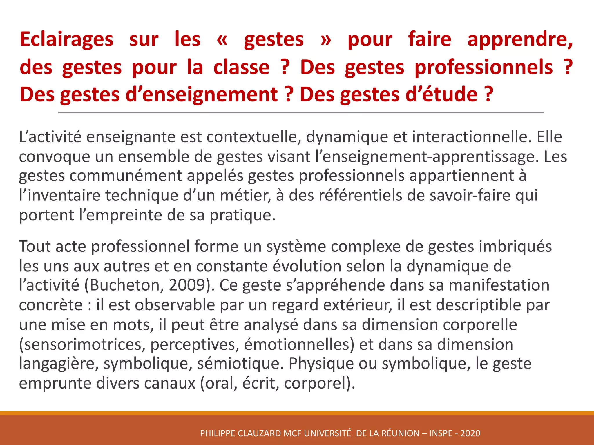 L’activité	enseignante	est	contextuelle,	dynamique	et	interactionnelle.	Elle	
convoque	un	ensemble	de	gestes	visant	l’enseignement-apprentissage.	Les	
gestes	communément	appelés	gestes	professionnels	appartiennent	à	
l’inventaire	technique	d’un	métier,	à	des	référentiels	de	savoir-faire	qui	
portent	l’empreinte	de	sa	pratique.	
Tout	acte	professionnel	forme	un	système	complexe	de	gestes	imbriqués	
les	uns	aux	autres	et	en	constante	évolution	selon	la	dynamique	de	
l’activité	(Bucheton,	2009).	Ce	geste	s’appréhende	dans	sa	manifestation	
concrète	:	il	est	observable	par	un	regard	extérieur,	il	est	descriptible	par	
une	mise	en	mots,	il	peut	être	analysé	dans	sa	dimension	corporelle	
(sensorimotrices,	perceptives,	émotionnelles)	et	dans	sa	dimension	
langagière,	symbolique,	sémiotique.	Physique	ou	symbolique,	le	geste	
emprunte	divers	canaux	(oral,	écrit,	corporel).	
Eclairages sur les « gestes » pour faire apprendre,
des gestes pour la classe ? Des gestes professionnels ?
Des gestes d’enseignement ? Des gestes d’étude ?
PHILIPPE	CLAUZARD MCF	UNIVERSITÉ		DE	LA	RÉUNION	– INSPE	- 2020
 