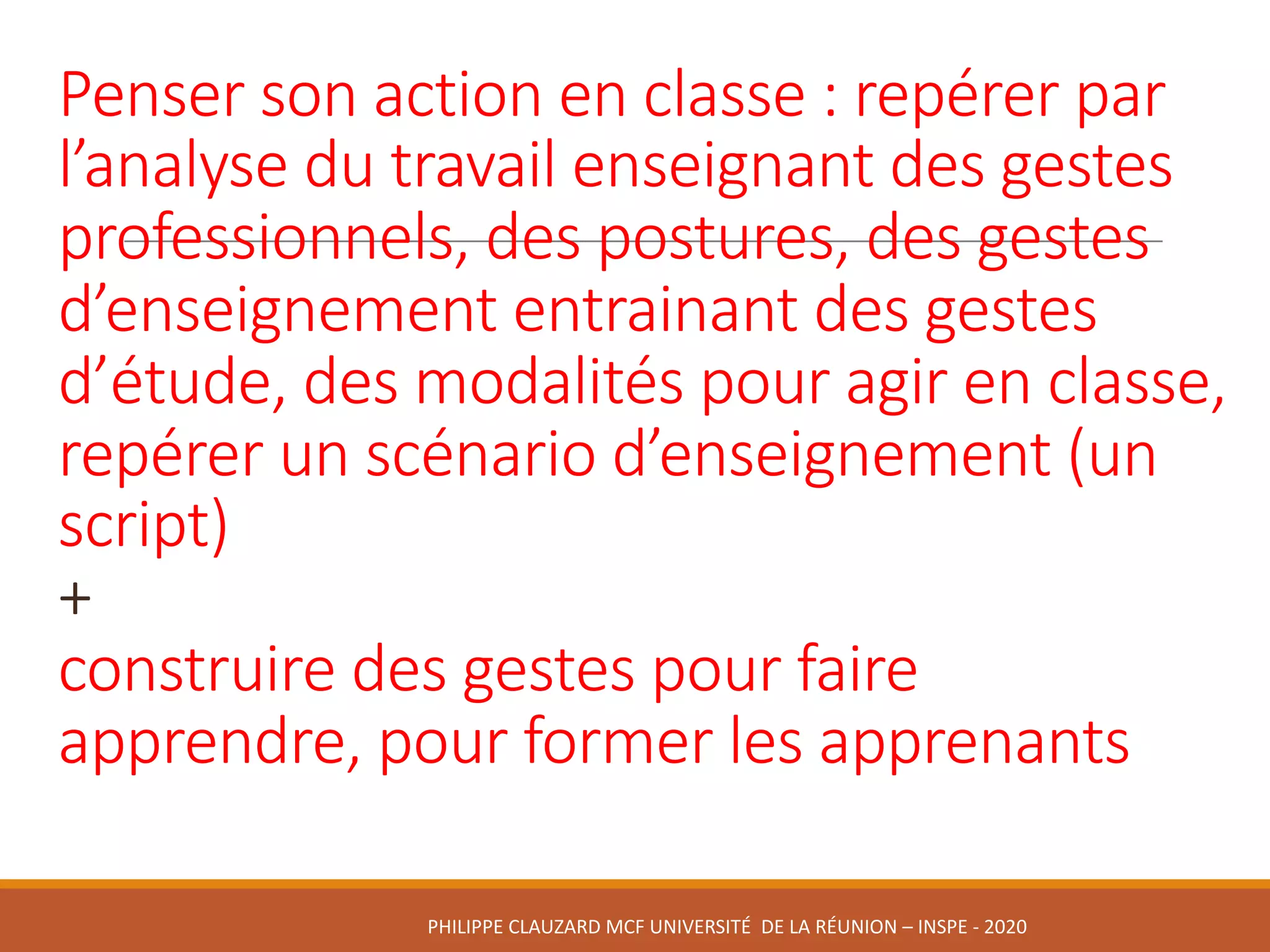 Penser	son	action	en	classe :	repérer	par	
l’analyse	du	travail	enseignant	des	gestes	
professionnels,	des	postures,	des	gestes	
d’enseignement	entrainant	des	gestes	
d’étude,	des	modalités	pour	agir	en	classe,	
repérer	un	scénario	d’enseignement	(un	
script)
+
construire	des	gestes	pour	faire	
apprendre,	pour	former	les	apprenants
PHILIPPE	CLAUZARD MCF	UNIVERSITÉ		DE	LA	RÉUNION	– INSPE	- 2020
 
