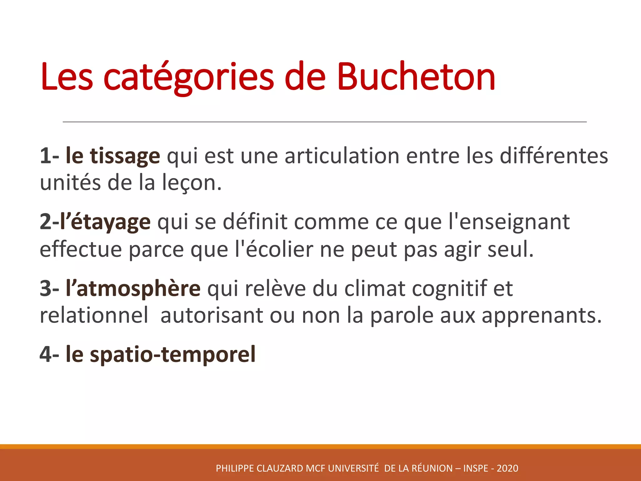 Les	catégories	de	Bucheton
1- le	tissage	qui	est	une	articulation	entre	les	différentes	
unités	de	la	leçon.	
2-l’étayage qui	se	définit	comme	ce	que	l'enseignant	
effectue	parce	que	l'écolier	ne	peut	pas	agir	seul.
3- l’atmosphère qui	relève	du	climat	cognitif	et	
relationnel		autorisant	ou	non	la	parole	aux	apprenants.	
4- le	spatio-temporel	
PHILIPPE	CLAUZARD MCF	UNIVERSITÉ		DE	LA	RÉUNION	– INSPE	- 2020
 